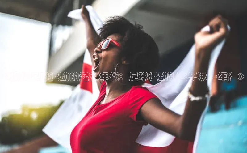 非凡娱乐普信公司《揭秘足球运动的起源年代：足球运动诞生于哪一年？》