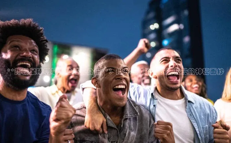 非凡游戏app官网进入荣信文化**揭秘足球明星阿拉曼的身份**：揭开足球运动员阿拉曼的神秘面纱