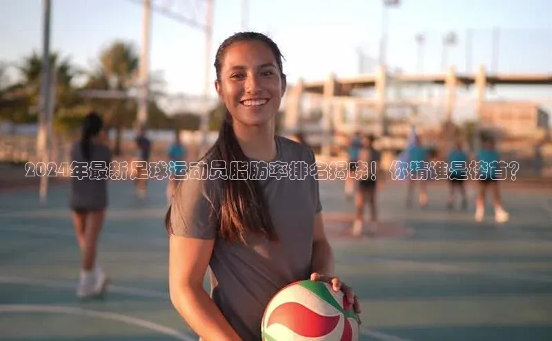 非凡电子游戏平台顺丰2024年最新足球运动员脂肪率排名揭晓！你猜谁是榜首？