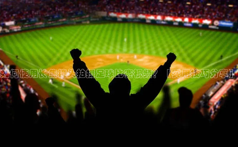非凡游戏官方网址入口汉得信息如何使用长焦镜头拍摄足球比赛视频？【实用技巧分享】
