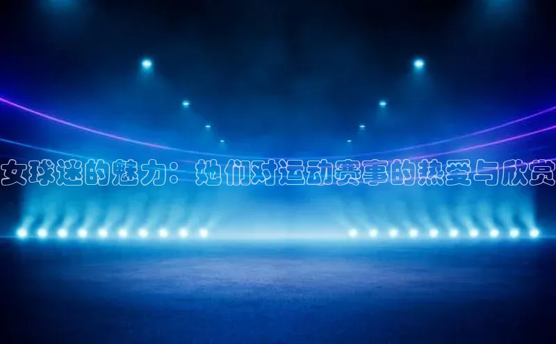 女球迷的魅力：她们对运动赛事的热爱与欣赏