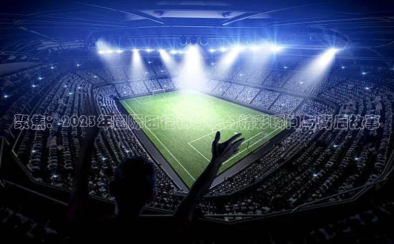 聚焦：2023年国际田径锦标赛的精彩瞬间与背后故事