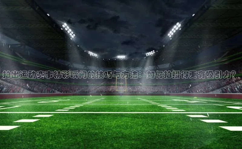拍出运动赛事精彩瞬间的技巧与方法：如何拍摄得更有吸引力？